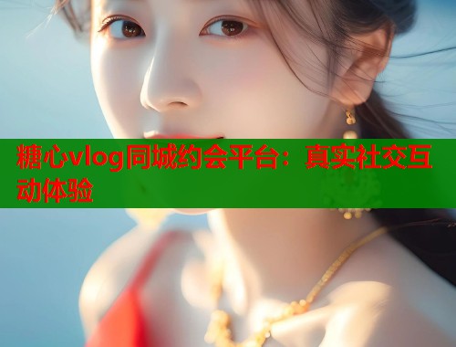 糖心vlog同城约会平台：真实社交互动体验  第2张