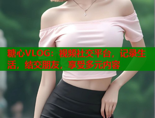 糖心VLOG：视频社交平台，记录生活，结交朋友，享受多元内容  第1张