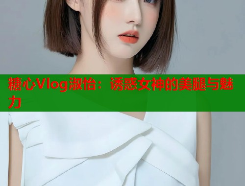 糖心Vlog淑怡：诱惑女神的美腿与魅力  第1张