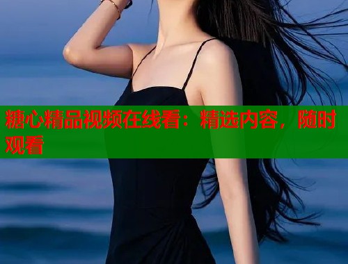 糖心精品视频在线看：精选内容，随时观看  第1张