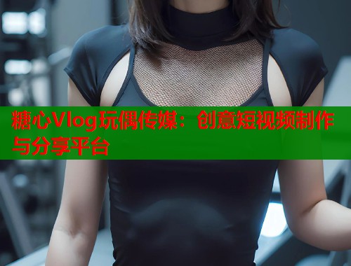 糖心Vlog玩偶传媒：创意短视频制作与分享平台  第2张