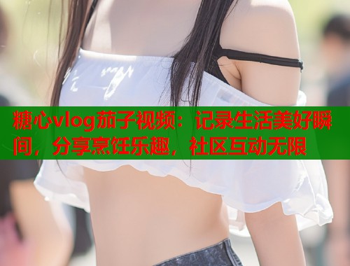 糖心vlog茄子视频：记录生活美好瞬间，分享烹饪乐趣，社区互动无限  第1张