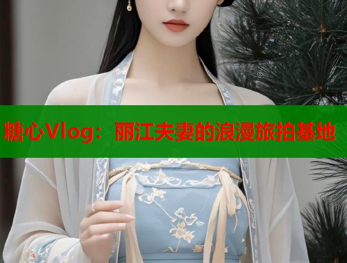 糖心Vlog：丽江夫妻的浪漫旅拍基地  第1张