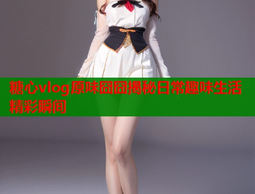 糖心vlog原味囧囧揭秘日常趣味生活精彩瞬间  第1张