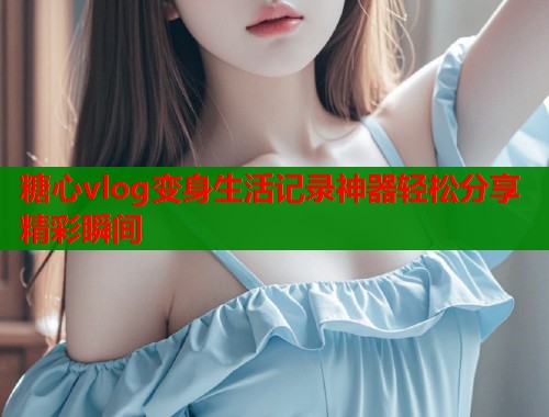 糖心vlog变身生活记录神器轻松分享精彩瞬间  第1张