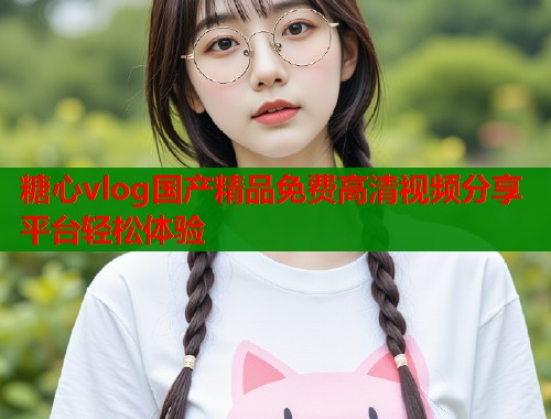 糖心vlog国产精品免费高清视频分享平台轻松体验  第1张