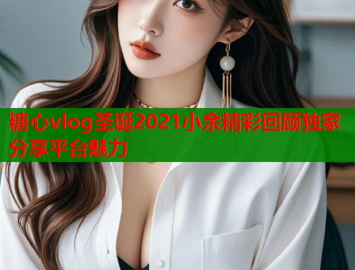 糖心vlog圣诞2021小余精彩回顾独家分享平台魅力  第1张