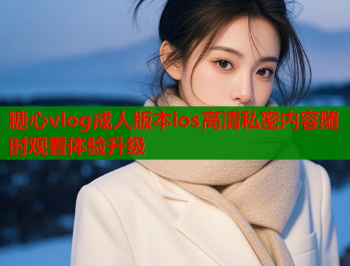 糖心vlog成人版本ios高清私密内容随时观看体验升级  第1张
