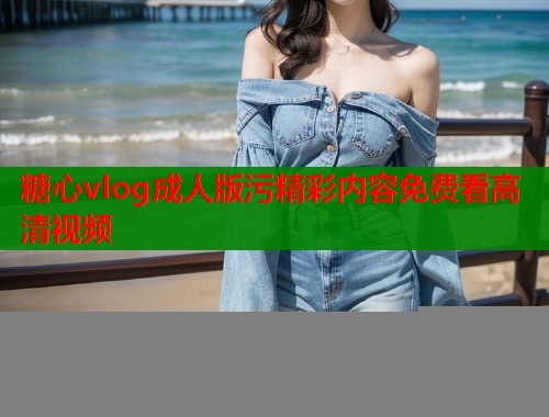 糖心vlog成人版污精彩内容免费看高清视频  第1张