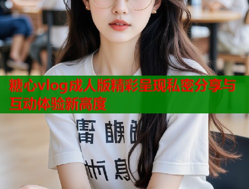糖心vlog成人版精彩呈现私密分享与互动体验新高度  第1张