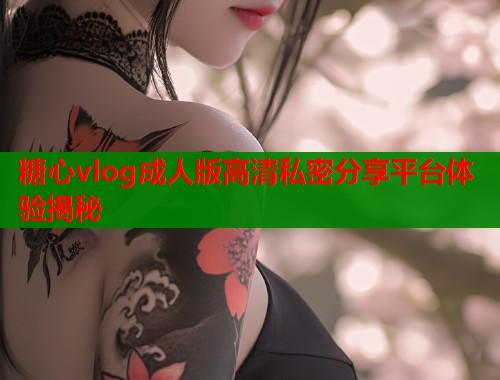 糖心vlog成人版高清私密分享平台体验揭秘  第1张