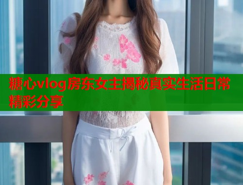 糖心vlog房东女主揭秘真实生活日常精彩分享  第1张