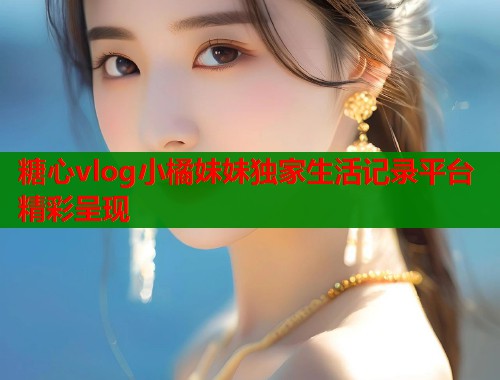 糖心vlog小橘妹妹独家生活记录平台精彩呈现  第1张