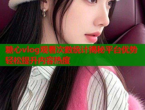糖心vlog观看次数统计揭秘平台优势轻松提升内容热度  第1张