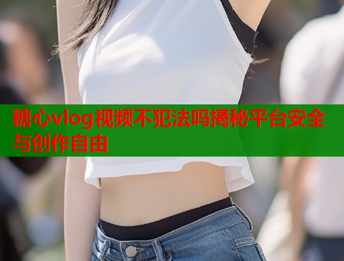 糖心vlog视频不犯法吗揭秘平台安全与创作自由  第1张