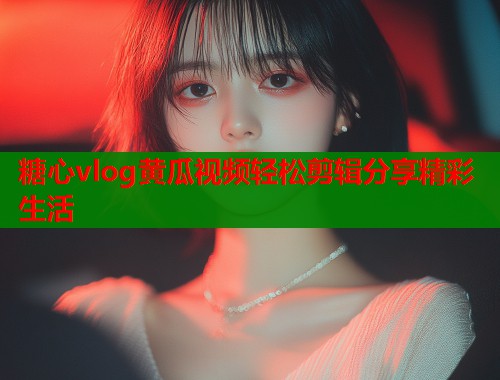 糖心vlog黄瓜视频轻松剪辑分享精彩生活  第1张