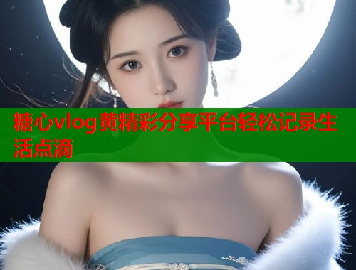 糖心vlog黄精彩分享平台轻松记录生活点滴  第1张