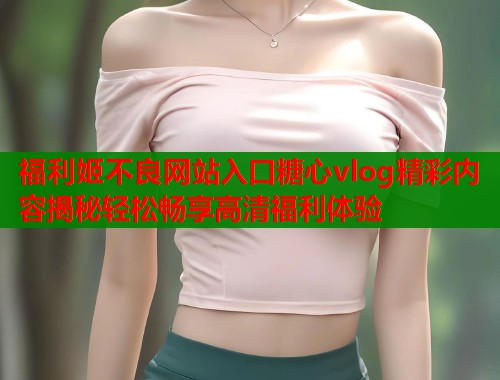 福利姬不良网站入口糖心vlog精彩内容揭秘轻松畅享高清福利体验  第1张