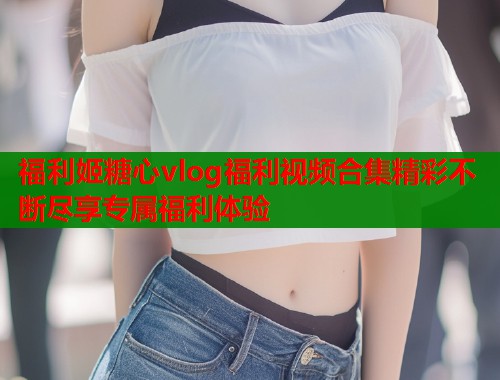 福利姬糖心vlog福利视频合集精彩不断尽享专属福利体验  第1张