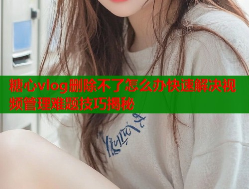 糖心vlog删除不了怎么办快速解决视频管理难题技巧揭秘  第1张