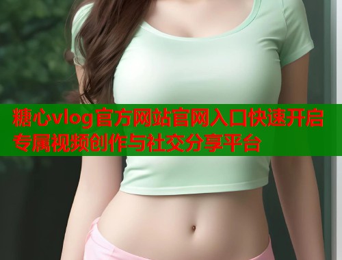 糖心vlog官方网站官网入口快速开启专属视频创作与社交分享平台  第1张