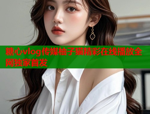 糖心vlog传媒柚子猫精彩在线播放全网独家首发  第1张