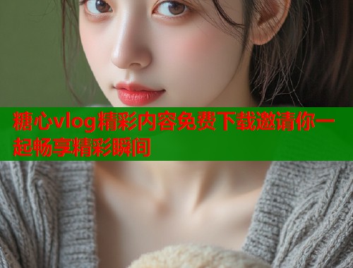 糖心vlog精彩内容免费下载邀请你一起畅享精彩瞬间  第1张