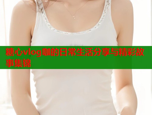 糖心vlog咖的日常生活分享与精彩故事集锦  第1张