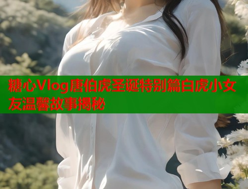 糖心Vlog唐伯虎圣诞特别篇白虎小女友温馨故事揭秘  第1张
