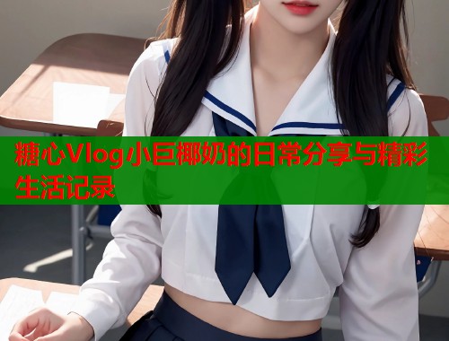 糖心Vlog小巨椰奶的日常分享与精彩生活记录  第1张