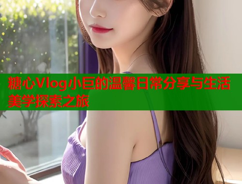 糖心Vlog小巨的温馨日常分享与生活美学探索之旅  第1张