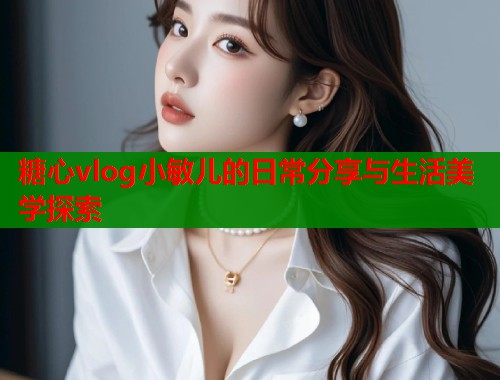 糖心vlog小敏儿的日常分享与生活美学探索  第1张