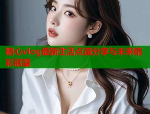 糖心vlog最新生活点滴分享与未来精彩展望  第2张