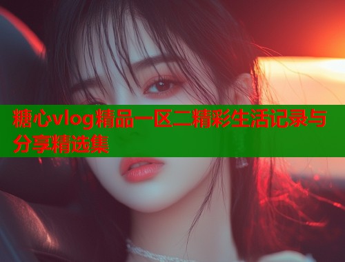 糖心vlog精品一区二精彩生活记录与分享精选集  第1张