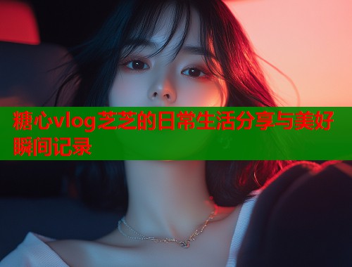 糖心vlog芝芝的日常生活分享与美好瞬间记录  第1张