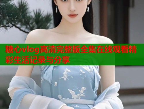 糖心vlog高清完整版全集在线观看精彩生活记录与分享  第2张
