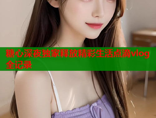 糖心深夜独家释放精彩生活点滴vlog全记录  第1张