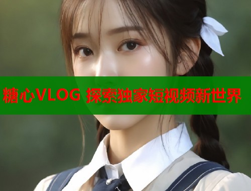 糖心VLOG 探索独家短视频新世界  第1张