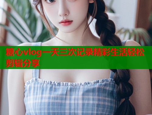 糖心vlog一天三次记录精彩生活轻松剪辑分享  第1张